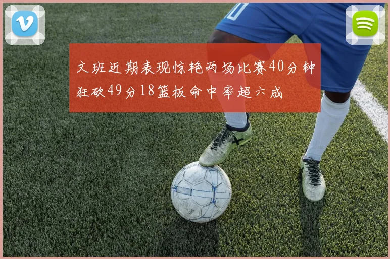 文班近期表现惊艳两场比赛40分钟狂砍49分18篮板命中率超六成
