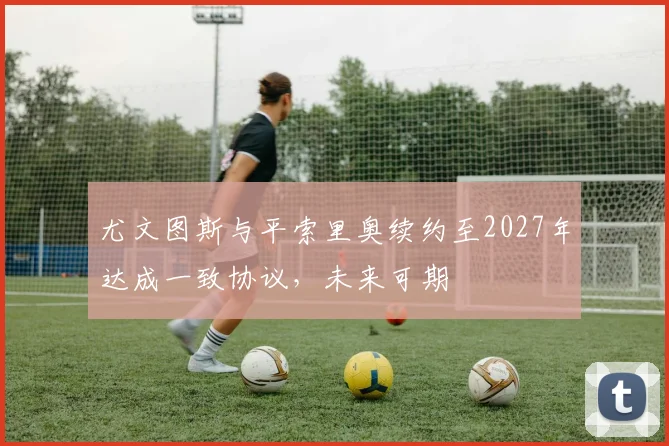 尤文图斯与平索里奥续约至2027年达成一致协议，未来可期