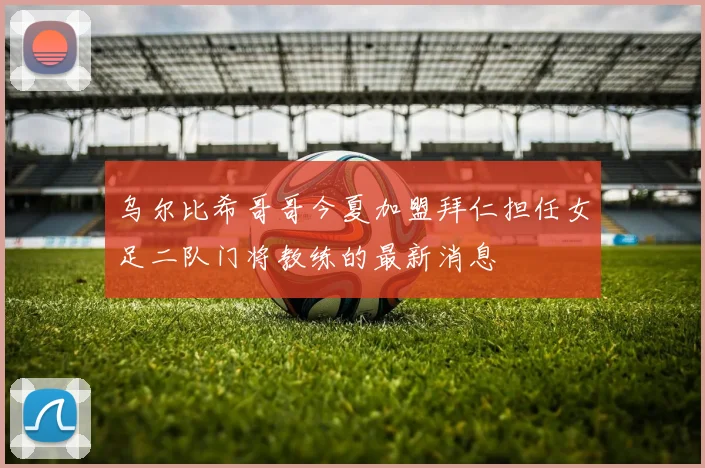 乌尔比希哥哥今夏加盟拜仁担任女足二队门将教练的最新消息