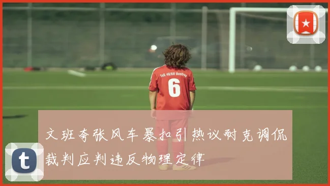 文班夸张风车暴扣引热议耐克调侃裁判应判违反物理定律