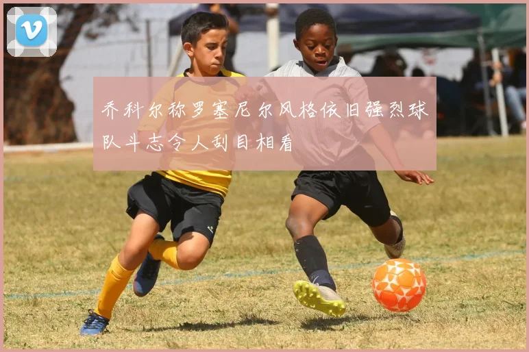 乔科尔称罗塞尼尔风格依旧强烈球队斗志令人刮目相看