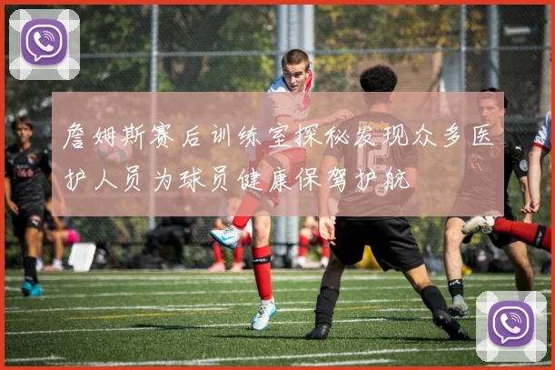 詹姆斯赛后训练室探秘发现众多医护人员为球员健康保驾护航