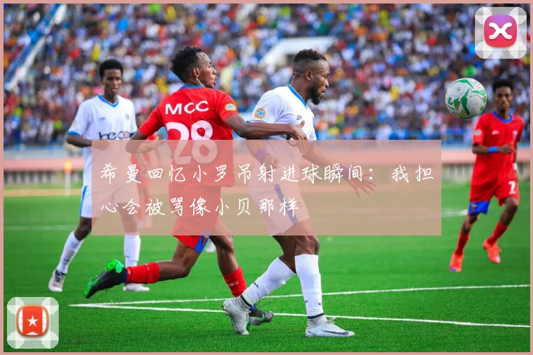 希曼回忆小罗吊射进球瞬间：我担心会被骂像小贝那样