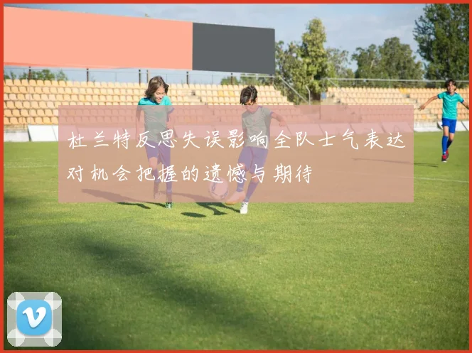 杜兰特反思失误影响全队士气表达对机会把握的遗憾与期待