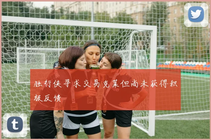 独行侠寻求交易克莱但尚未获得积极反馈