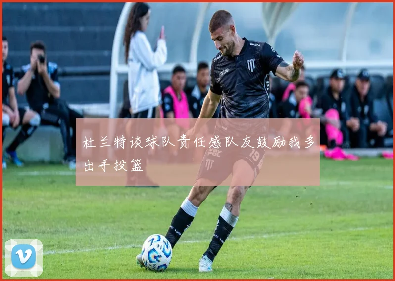 杜兰特谈球队责任感队友鼓励我多出手投篮