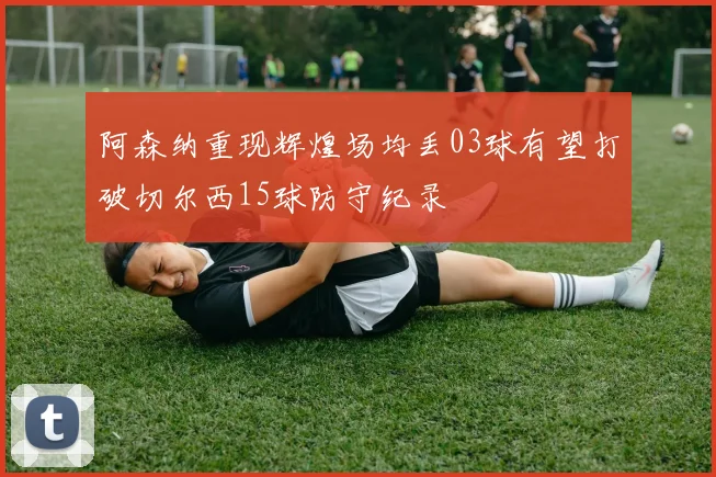 阿森纳重现辉煌场均丢03球有望打破切尔西15球防守纪录