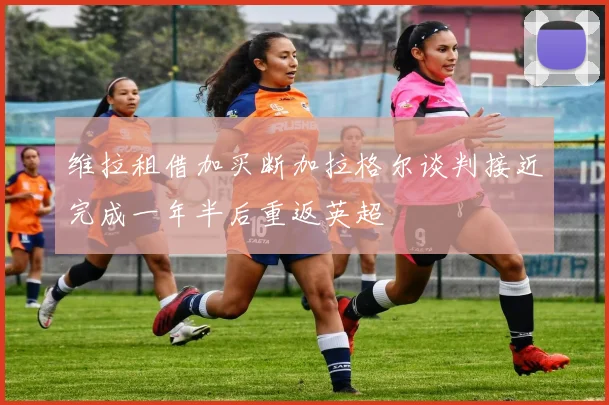 维拉租借加买断加拉格尔谈判接近完成一年半后重返英超