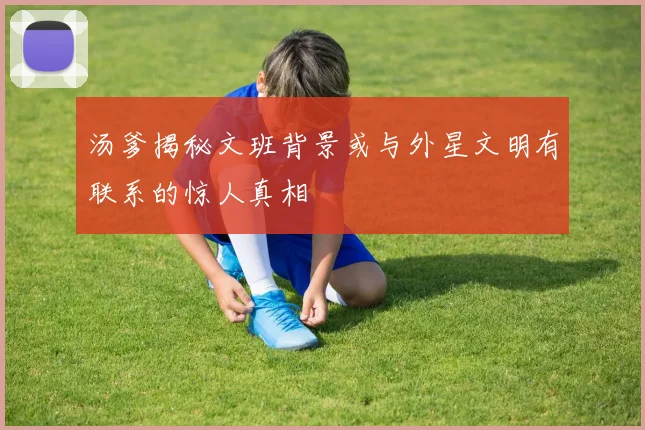 汤爹揭秘文班背景或与外星文明有联系的惊人真相