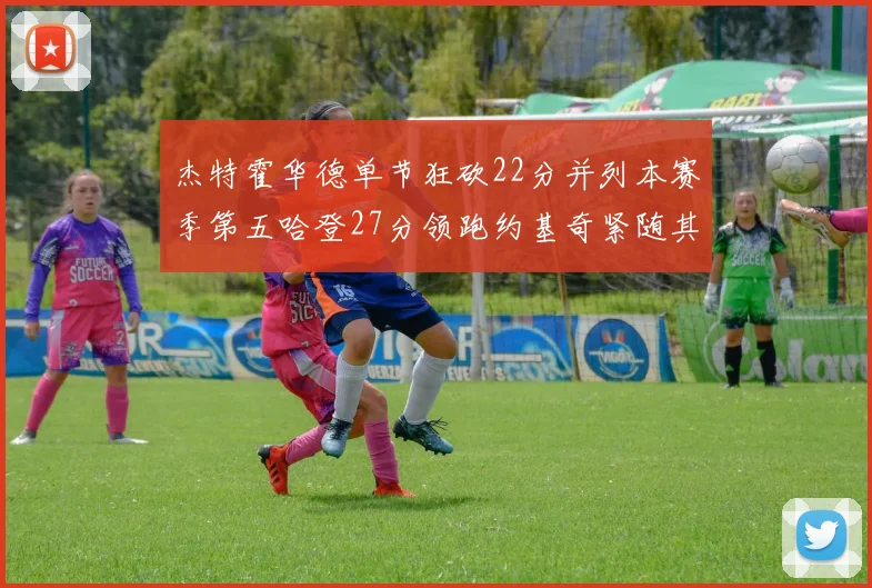杰特霍华德单节狂砍22分并列本赛季第五哈登27分领跑约基奇紧随其后
