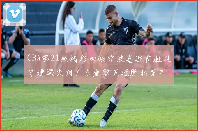CBA第21轮精彩回顾宁波喜迎首胜辽宁遭遇失利广东豪取五连胜北京不敌天津江苏力克新疆