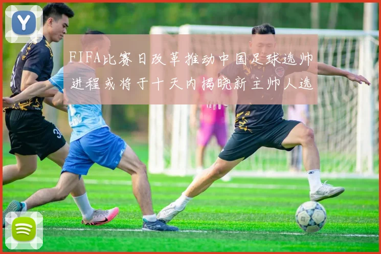 FIFA比赛日改革推动中国足球选帅进程或将于十天内揭晓新主帅人选