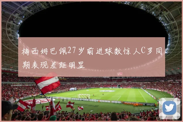 梅西姆巴佩27岁前进球数惊人C罗同期表现差距明显