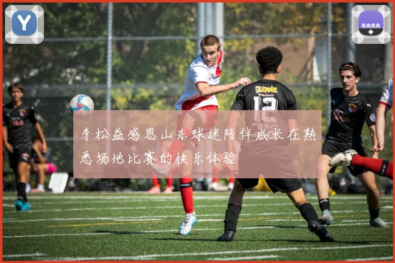 李松益感恩山东球迷陪伴成长在熟悉场地比赛的快乐体验